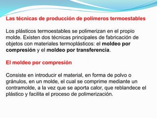 Las técnicas de producción de polímeros termoestables

Los plásticos termoestables se polimerizan en el propio
molde. Existen dos técnicas principales de fabricación de
objetos con materiales termoplásticos: el moldeo por
compresión y el moldeo por transferencia.

El moldeo por compresión

Consiste en introducir el material, en forma de polvo o
gránulos, en un molde, el cual se comprime mediante un
contramolde, a la vez que se aporta calor, que reblandece el
plástico y facilita el proceso de polimerización.
 