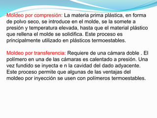 Moldeo por compresión: La materia prima plástica, en forma
de polvo seco, se introduce en el molde, se la somete a
presión y temperatura elevada, hasta que el material plástico
que rellena el molde se solidifica. Este proceso es
principalmente utilizado en plásticos termoestables.

Moldeo por transferencia: Requiere de una cámara doble . El
polímero en una de las cámaras es calentado a presión. Una
vez fundido se inyecta e n la cavidad del dado adyacente.
Este proceso permite que algunas de las ventajas del
moldeo por inyección se usen con polímeros termoestables.
 