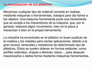 La mecanización de los plásticos

Mecanizar cualquier tipo de material consiste en realizar,
mediante máquinas o herramientas, trabajos para dar forma a
los objetos. Una máquina herramienta porta una herramienta
que se acopla a los mecanismos de la máquina, que, por lo
general, realizará algún movimiento, bien en la pieza a
mecanizar o bien en la propia herramienta.

La industria ha encontrado en el plástico un buen sustituto de
la madera y los metales para ciertas aplicaciones, debido a la
gran dureza, tenacidad y resistencia de determinado tipo de
plásticos. Estos se suelen obtener en formas estándar, como
perfiles redondos, chapas o láminas, tubos..., para después
mecanizarlos o darles forma mediante máquinas herramientas.
 
