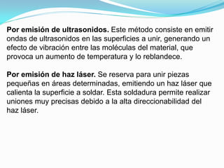 Por emisión de ultrasonidos. Este método consiste en emitir
ondas de ultrasonidos en las superficies a unir, generando un
efecto de vibración entre las moléculas del material, que
provoca un aumento de temperatura y lo reblandece.

Por emisión de haz láser. Se reserva para unir piezas
pequeñas en áreas determinadas, emitiendo un haz láser que
calienta la superficie a soldar. Esta soldadura permite realizar
uniones muy precisas debido a la alta direccionabilidad del
haz láser.
 