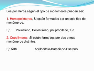 Los polímeros según el tipo de monómeros pueden ser:

1. Homopolimeros. Si están formados por un solo tipo de
monómeros.

Ej:   Polietileno, Poliestireno, polipropileno, etc.

2. Copolimeros. Si están formados por dos o más
monómeros distintos.

Ej: ABS             Acrilonitrilo-Butadieno-Estireno
 