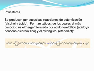 Poliésteres

Se producen por sucesivas reacciones de esterificación
(alcohol y ácido). Forman tejidos, de los cuales el más
conocido es el “tergal” formado por ácido tereftálico (ácido p-
benceno-dicarboxilico) y el etilenglicol (etanodiol):
 