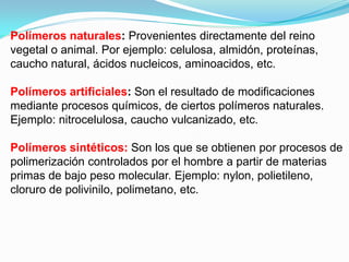 Polímeros naturales: Provenientes directamente del reino
vegetal o animal. Por ejemplo: celulosa, almidón, proteínas,
caucho natural, ácidos nucleicos, aminoacidos, etc.

Polímeros artificiales: Son el resultado de modificaciones
mediante procesos químicos, de ciertos polímeros naturales.
Ejemplo: nitrocelulosa, caucho vulcanizado, etc.

Polímeros sintéticos: Son los que se obtienen por procesos de
polimerización controlados por el hombre a partir de materias
primas de bajo peso molecular. Ejemplo: nylon, polietileno,
cloruro de polivinilo, polimetano, etc.
 