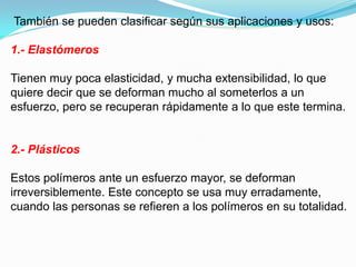 También se pueden clasificar según sus aplicaciones y usos:

1.- Elastómeros

Tienen muy poca elasticidad, y mucha extensibilidad, lo que
quiere decir que se deforman mucho al someterlos a un
esfuerzo, pero se recuperan rápidamente a lo que este termina.


2.- Plásticos

Estos polímeros ante un esfuerzo mayor, se deforman
irreversiblemente. Este concepto se usa muy erradamente,
cuando las personas se refieren a los polímeros en su totalidad.
 