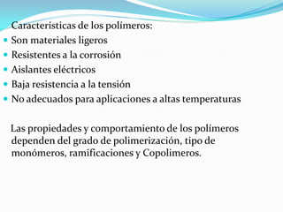 Características de los polímeros:
 Son materiales ligeros
 Resistentes a la corrosión
 Aislantes eléctricos
 Baja resistencia a la tensión
 No adecuados para aplicaciones a altas temperaturas


 Las propiedades y comportamiento de los polímeros
 dependen del grado de polimerización, tipo de
 monómeros, ramificaciones y Copolimeros.
 