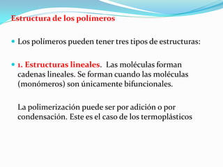 Estructura de los polímeros

 Los polímeros pueden tener tres tipos de estructuras:


 1. Estructuras lineales. Las moléculas forman
 cadenas lineales. Se forman cuando las moléculas
 (monómeros) son únicamente bifuncionales.

 La polimerización puede ser por adición o por
 condensación. Este es el caso de los termoplásticos
 