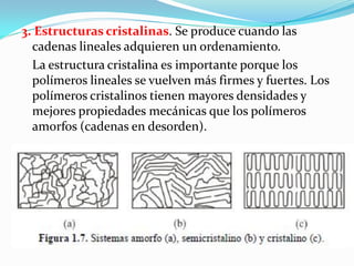 3. Estructuras cristalinas. Se produce cuando las
  cadenas lineales adquieren un ordenamiento.
  La estructura cristalina es importante porque los
  polímeros lineales se vuelven más firmes y fuertes. Los
  polímeros cristalinos tienen mayores densidades y
  mejores propiedades mecánicas que los polímeros
  amorfos (cadenas en desorden).
 