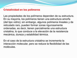 Cristalinidad en los polímeros

Las propiedades de los polímeros dependen de su estructura.
En su mayoría, los polímeros tienen una estructura amorfa
(del tipo vidrio); sin embargo, algunos polímeros lineales y de
reticulado raro, pueden formar zonas rigurosamente
ordenadas, es decir, tienen parcialmente una estructura
cristalina, lo que conduce a la elevación de la resistencia
mecánica, dureza y estabilidad térmica.

En el caso de la estructura cristalina se incrementa la
interacción molecular, pero se reduce la flexibilidad de las
moléculas.
 