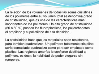 La relación de los volúmenes de todas las zonas cristalinas
de los polímeros entre su volumen total se denomina grado
de cristalinidad, que es una de las características más
importantes de los polímeros. Un alto grado de cristalinidad
(60 a 80 %) poseen los fluoroplásticos, los policarbonatos,
el propileno y el polietileno de alta densidad.

La cristalinidad hace que los materiales sean resistentes,
pero también quebradizos. Un polímero totalmente cristalino
sería demasiado quebradizo como para ser empleado como
plástico. Las regiones amorfas le confieren ductilidad al
polímero, es decir, la habilidad de poder plegarse sin
romperse.
 