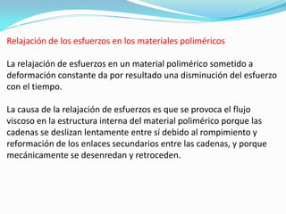 Relajación de los esfuerzos en los materiales poliméricos

La relajación de esfuerzos en un material polimérico sometido a
deformación constante da por resultado una disminución del esfuerzo
con el tiempo.

La causa de la relajación de esfuerzos es que se provoca el flujo
viscoso en la estructura interna del material polimérico porque las
cadenas se deslizan lentamente entre sí debido al rompimiento y
reformación de los enlaces secundarios entre las cadenas, y porque
mecánicamente se desenredan y retroceden.
 