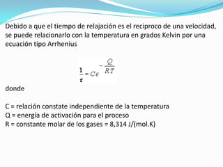 Debido a que el tiempo de relajación es el reciproco de una velocidad,
se puede relacionarlo con la temperatura en grados Kelvin por una
ecuación tipo Arrhenius




donde

C = relación constate independiente de la temperatura
Q = energía de activación para el proceso
R = constante molar de los gases = 8,314 J/(mol.K)
 