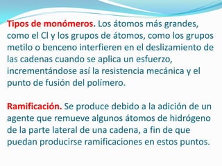 Tipos de monómeros. Los átomos más grandes,
como el Cl y los grupos de átomos, como los grupos
metilo o benceno interfieren en el deslizamiento de
las cadenas cuando se aplica un esfuerzo,
incrementándose así la resistencia mecánica y el
punto de fusión del polímero.

Ramificación. Se produce debido a la adición de un
agente que remueve algunos átomos de hidrógeno
de la parte lateral de una cadena, a fin de que
puedan producirse ramificaciones en estos puntos.
 