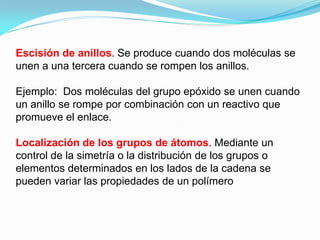 Escisión de anillos. Se produce cuando dos moléculas se
unen a una tercera cuando se rompen los anillos.

Ejemplo: Dos moléculas del grupo epóxido se unen cuando
un anillo se rompe por combinación con un reactivo que
promueve el enlace.

Localización de los grupos de átomos. Mediante un
control de la simetría o la distribución de los grupos o
elementos determinados en los lados de la cadena se
pueden variar las propiedades de un polímero
 