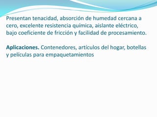 Presentan tenacidad, absorción de humedad cercana a
cero, excelente resistencia química, aislante eléctrico,
bajo coeficiente de fricción y facilidad de procesamiento.

Aplicaciones. Contenedores, artículos del hogar, botellas
y películas para empaquetamientos
 