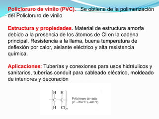 Policloruro de vinilo (PVC). Se obtiene de la polimerización
del Policloruro de vinilo

Estructura y propiedades. Material de estructura amorfa
debido a la presencia de los átomos de Cl en la cadena
principal. Resistencia a la llama, buena temperatura de
deflexión por calor, aislante eléctrico y alta resistencia
química.

Aplicaciones: Tuberías y conexiones para usos hidráulicos y
sanitarios, tuberías conduit para cableado eléctrico, moldeado
de interiores y decoraciòn
 