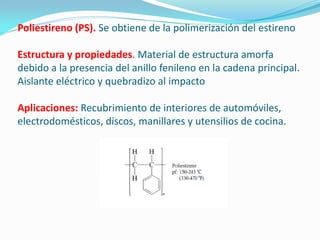 Poliestireno (PS). Se obtiene de la polimerización del estireno

Estructura y propiedades. Material de estructura amorfa
debido a la presencia del anillo fenileno en la cadena principal.
Aislante eléctrico y quebradizo al impacto

Aplicaciones: Recubrimiento de interiores de automóviles,
electrodomésticos, discos, manillares y utensilios de cocina.
 