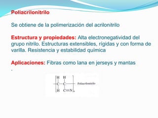 Poliacrilonitrilo

Se obtiene de la polimerización del acrilonitrilo

Estructura y propiedades: Alta electronegatividad del
grupo nitrilo. Estructuras extensibles, rígidas y con forma de
varilla. Resistencia y estabilidad química

Aplicaciones: Fibras como lana en jerseys y mantas
 
