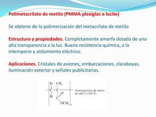 Polimetacrilato de metilo (PMMA plexiglas o lucite)

Se obtiene de la polimerización del metacrilato de metilo

Estructura y propiedades. Completamente amorfa dotada de una
alta transparencia a la luz. Buena resistencia química, a la
intemperie y aislamiento eléctrico.

Aplicaciones. Cristales de aviones, embarcaciones, claraboyas,
iluminación exterior y señales publicitarias.
 