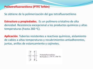 Politetrafluoroetileno (PTFE Teflón)

Se obtiene de la polimerización del gas tetrafluoroetileno

Estructura y propiedades. Es un polímero cristalino de alta
densidad. Resistencia excepcional a los productos químicos y altas
temperaturas (hasta 260 oC).

Aplicación. Tuberías resistentes a reactivos químicos, aislamiento
de cables a altas temperaturas y recubrimientos antiadherentes,
juntas, anillos de estancamiento y cojinetes.
 