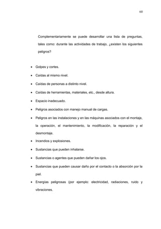 Complementariamente se puede desarrollar una lista de preguntas, 
tales como: durante las actividades de trabajo, ¿existen los siguientes 
peligros? 
· Golpes y cortes. 
· Caídas al mismo nivel. 
· Caídas de personas a distinto nivel. 
· Caídas de herramientas, materiales, etc., desde altura. 
· Espacio inadecuado. 
· Peligros asociados con manejo manual de cargas. 
· Peligros en las instalaciones y en las máquinas asociados con el montaje, 
la operación, el mantenimiento, la modificación, la reparación y el 
desmontaje. 
· Incendios y explosiones. 
· Sustancias que pueden inhalarse. 
· Sustancias o agentes que pueden dañar los ojos. 
· Sustancias que pueden causar daño por el contacto o la absorción por la 
piel. 
· Energías peligrosas (por ejemplo: electricidad, radiaciones, ruido y 
vibraciones. 
60 
 