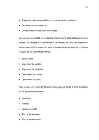 · Trastornos músculo-esqueléticos por movimientos repetitivos. 
· Ambiente térmico inadecuado. 
· Condiciones de iluminación inadecuada. 
Una vez que se detalló en el capítulo anterior como está distribuida el área 
tapillas, se empezará la identificación de riesgos del área; es importante 
indicar que en dicha inspección para la evaluación de riesgos, se contó con 
la ayuda de las siguientes personas: 
· Jefe de área 
· Supervisor de tapillas 
· Supervisor de fundición 
· Operadores de prensa 
· Operadores de torno. 
Para realizar una mejor identificación de riesgos, se dividió al área de tapillas 
en las siguientes sub-áreas: 
· Fundición 
· Prensas 
· Lavado y secado 
· Tornos de desbaste 
· Tornos de refrentado 
61 
 