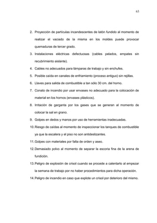 63 
2. Proyección de partículas incandescentes de latón fundido al momento de 
realizar el vaciado de la misma en los moldes puede provocar 
quemaduras de tercer grado. 
3. Instalaciones eléctricas defectuosas (cables pelados, empates sin 
recubrimiento aislante). 
4. Cables no adecuados para lámparas de trabajo y sin enchufes. 
5. Posible caída en canales de enfriamiento (proceso antiguo) sin rejillas. 
6. Llaves para salida de combustible a tan sólo 30 cm. del horno. 
7. Conato de incendio por usar envases no adecuado para la colocación de 
material en los hornos (envases plásticos). 
8. Irritación de garganta por los gases que se generan al momento de 
colocar la sal en grano. 
9. Golpes en dedos y manos por uso de herramientas inadecuadas. 
10.Riesgo de caídas al momento de inspeccionar los tanques de combustible 
ya que la escalera y el piso no son antideslizantes. 
11.Golpes con materiales por falta de orden y aseo. 
12.Demasiado polvo al momento de separar la escoria fina de la arena de 
fundición. 
13.Peligro de explosión de crisol cuando se procede a calentarlo al empezar 
la semana de trabajo por no haber procedimientos para dicha operación. 
14.Peligro de incendio en caso que explote un crisol por deterioro del mismo. 
 