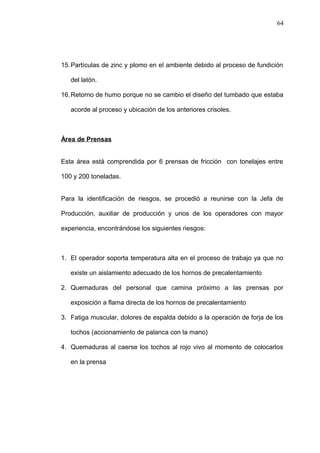 15.Partículas de zinc y plomo en el ambiente debido al proceso de fundición 
del latón. 
16.Retorno de humo porque no se cambio el diseño del tumbado que estaba 
acorde al proceso y ubicación de los anteriores crisoles. 
Área de Prensas 
Esta área está comprendida por 6 prensas de fricción con tonelajes entre 
100 y 200 toneladas. 
Para la identificación de riesgos, se procedió a reunirse con la Jefa de 
Producción, auxiliar de producción y unos de los operadores con mayor 
experiencia, encontrándose los siguientes riesgos: 
1. El operador soporta temperatura alta en el proceso de trabajo ya que no 
existe un aislamiento adecuado de los hornos de precalentamiento 
2. Quemaduras del personal que camina próximo a las prensas por 
exposición a flama directa de los hornos de precalentamiento 
3. Fatiga muscular, dolores de espalda debido a la operación de forja de los 
tochos (accionamiento de palanca con la mano) 
4. Quemaduras al caerse los tochos al rojo vivo al momento de colocarlos 
en la prensa 
64 
 