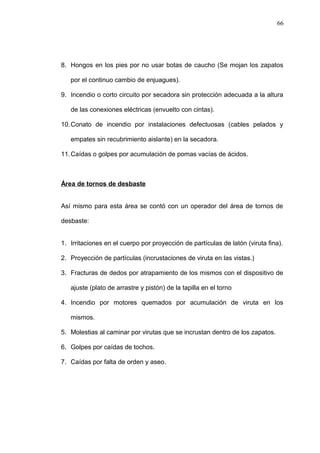 8. Hongos en los pies por no usar botas de caucho (Se mojan los zapatos 
por el continuo cambio de enjuagues). 
9. Incendio o corto circuito por secadora sin protección adecuada a la altura 
de las conexiones eléctricas (envuelto con cintas). 
10.Conato de incendio por instalaciones defectuosas (cables pelados y 
empates sin recubrimiento aislante) en la secadora. 
11.Caídas o golpes por acumulación de pomas vacías de ácidos. 
Área de tornos de desbaste 
Así mismo para esta área se contó con un operador del área de tornos de 
desbaste: 
1. Irritaciones en el cuerpo por proyección de partículas de latón (viruta fina). 
2. Proyección de partículas (incrustaciones de viruta en las vistas.) 
3. Fracturas de dedos por atrapamiento de los mismos con el dispositivo de 
ajuste (plato de arrastre y pistón) de la tapilla en el torno 
4. Incendio por motores quemados por acumulación de viruta en los 
mismos. 
5. Molestias al caminar por virutas que se incrustan dentro de los zapatos. 
6. Golpes por caídas de tochos. 
7. Caídas por falta de orden y aseo. 
66 
 