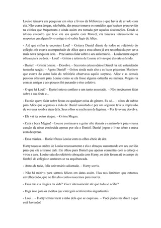 Louise teimava em pesquisar em sites e livros da biblioteca o que havia de errado com
ela. Não usava drogas, não bebia, tão pouco tomava os remédios que haviam prescrevido
na clínica que frequentara e ainda assim era tomada por aquelas alucinações. Desde o
último encontro que teve em seu quarto com Marcel, ela buscava intensamente as
respostas em algum livro antigo e só sabia fugir de Alice.
- Até que enfim te encontrei Loui! – Gritava Daniel diante de todos no refeitório do
colégio, ele estava acompanhado de Alice que a essa altura já era reconhecida por ser a
mais nova conquista dele. – Precisamos falar sobre o seu aniversário. – Louise nem sequer
olhava para os dois. – Loui! – Gritou e retirou de Louise o livro que ela estava lendo.
- Daniel! – Gritou Louise. – Devolve. – Seu rosto estava sério e Daniel ria não entendendo
tamanha reação. – Agora Daniel! – Gritou ainda mais alto e as luzes piscaram. Matthew
que estava do outro lado do refeitório observava aquilo surpreso. Alice e as demais
pessoas olhavam para Louise como se ela fosse alguma estranha ou maluca. Megan ria
com as amigas e aos poucos foi puxando o riso coletivo.
- O que há Loui? – Daniel estava confuso e um tanto assustado. – Nós precisamos falar
sobre a sua festa e...
- Eu não quero falar sobre festas ou qualquer coisa do gênero. Eu só... – olhou de súbito
para Alice que segurava a mão de Daniel assustada e por um segundo teve a impressão
de ver uma sombra atrás dela. Seus olhos se encheram de lágrima. – Por favor me devolva.
- Ela vai ter outro ataque. – Gritou Megan.
- Cala a boca Megan! – Louise continuava a gritar alto demais e cantarolava para si uma
canção de ninar conhecida apenas por ela e Daniel. Daniel jogou o livro sobre a mesa
com desprezo.
- Essa música. – Daniel fitava Louise com os olhos cheio de dor.
Harry tocou o ombro de Louise receosamente e ela o abraçou sussurrando em seu ouvido
para que ele a tirasse dali. Ele olhou para Daniel que apenas consentiu com a cabeça e
virou a cara. Louise saiu do refeitório abraçada com Harry, os dois foram até o campo de
futebol do colégio e sentaram-se na arquibancada.
- Antes de tudo, feliz aniversário adiantado. – Harry sorriu.
- Não há motivo para sermos felizes em datas assim. Elas nos lembram que estamos
envelhecendo, que no fim das contas nascemos para morrer.
- Essa não é a mágica da vida? Viver intensamente até que tudo se acabe?
- Diga isso para os mortos que carregam sentimentos angustiantes.
- Loui... – Harry tentou tocar a mão dela que se esquivou. – Você podia me dizer o que
está havendo?
 