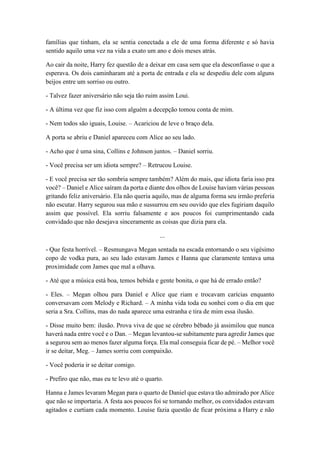 famílias que tinham, ela se sentia conectada a ele de uma forma diferente e só havia
sentido aquilo uma vez na vida a exato um ano e dois meses atrás.
Ao cair da noite, Harry fez questão de a deixar em casa sem que ela desconfiasse o que a
esperava. Os dois caminharam até a porta de entrada e ela se despediu dele com alguns
beijos entre um sorriso ou outro.
- Talvez fazer aniversário não seja tão ruim assim Loui.
- A última vez que fiz isso com alguém a decepção tomou conta de mim.
- Nem todos são iguais, Louise. – Acariciou de leve o braço dela.
A porta se abriu e Daniel apareceu com Alice ao seu lado.
- Acho que é uma sina, Collins e Johnson juntos. – Daniel sorriu.
- Você precisa ser um idiota sempre? – Retrucou Louise.
- E você precisa ser tão sombria sempre também? Além do mais, que idiota faria isso pra
você? – Daniel e Alice saíram da porta e diante dos olhos de Louise haviam várias pessoas
gritando feliz aniversário. Ela não queria aquilo, mas de alguma forma seu irmão preferia
não escutar. Harry segurou sua mão e sussurrou em seu ouvido que eles fugiriam daquilo
assim que possível. Ela sorriu falsamente e aos poucos foi cumprimentando cada
convidado que não desejava sinceramente as coisas que dizia para ela.
...
- Que festa horrível. – Resmungava Megan sentada na escada entornando o seu vigésimo
copo de vodka pura, ao seu lado estavam James e Hanna que claramente tentava uma
proximidade com James que mal a olhava.
- Até que a música está boa, temos bebida e gente bonita, o que há de errado então?
- Eles. – Megan olhou para Daniel e Alice que riam e trocavam carícias enquanto
conversavam com Melody e Richard. – A minha vida toda eu sonhei com o dia em que
seria a Sra. Collins, mas do nada aparece uma estranha e tira de mim essa ilusão.
- Disse muito bem: ilusão. Prova viva de que se cérebro bêbado já assimilou que nunca
haverá nada entre você e o Dan. – Megan levantou-se subitamente para agredir James que
a segurou sem ao menos fazer alguma força. Ela mal conseguia ficar de pé. – Melhor você
ir se deitar, Meg. – James sorriu com compaixão.
- Você poderia ir se deitar comigo.
- Prefiro que não, mas eu te levo até o quarto.
Hanna e James levaram Megan para o quarto de Daniel que estava tão admirado por Alice
que não se importaria. A festa aos poucos foi se tornando melhor, os convidados estavam
agitados e curtiam cada momento. Louise fazia questão de ficar próxima a Harry e não
 
