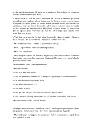 prestar atenção nos demais. Ela sabia que se mudasse o foco acabaria por pensar em
contar o recado de Marcel para Alice.
A música cada vez mais se tornava barulhenta aos ouvidos de Matthew que estava
escorado em uma parede do lado de fora da casa. Ele fitava as pessoas como se fossem
alienígenas ou algo do gênero. No jardim, pessoas passavam mal ou trocavam carícias
caminhando para o tão famoso finalmente. Melody saiu da casa rindo alto e tropeçando
em seus próprios pés acompanhada de Richard que a colocou sentada em uma cadeira
próxima a piscina e saiu para buscar água para ela. Melody brigava com o celular como
se ele fosse uma pessoa.
- Você disse que apareceria! Cretino! Idiota! Vagabundo! – Berrava Melody e Matthew
ria da situação. – Eu te odeio Erick! – A feição de Matthew ficou séria.
- Que nome você disse? – Matthew se aproximou de Melody.
- Erick. – A palavra saía com dificuldade da pouca dela.
- Onde você o conheceu?
- De que importa?! Ele é um mentiroso desgraçado! Jurou que nosso lance a distância
funcionaria, estamos vendo o quanto está funcionando! Eu nunca bebi e estou bebendo
por conta daquele idiota.
- Ele certamente é isso. – Sussurrou Matthew.
- O que você disse?
- Nada. Não deve ser o mesmo.
- Você não gosta muito de festa, não é? Sempre te vejo cabisbaixo em ocasiões assim.
- Não tenho boas lembranças sobre festas.
- Você bebeu demais e deu PT?
- Antes fosse. Mas não.
- Acho que você não quer falar sobre isso com uma bêbada, não é?
- Talvez outro dia, Melody. Talvez outro dia. – Caminhou em direção a saída da casa.
- Pode me chamar de Mel. – Gritou Melody.
...
- Você precisa levantar dessa cama Megan. – Dizia Daniel enquanto procurava pela chave
de seu carro. – Estamos indo para o Stowaway, meus pais já estão chegando.
- Mas eu não quero sair de perto das suas coisas. – Rolava na cama como se aquilo fosse
uma realização pessoal.
 