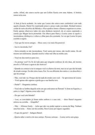 sonho. Afinal, não estava escrito que um Collins ficaria com uma Adams. A história
nunca seria essa.
A festa já havia acabado. Ao notar que Louise não estava mais confortável com toda
aquela situação, Daniel foi expulsando pouco a pouco cada convidado. Richard tentava
cuidar do surto alcoólico de Melody e Alice ajudava James e Hanna a organizar as coisas.
Emily apenas observava todos em uma distância razoável, ela só estava esperando a
carona que Megan havia prometido. Ela olhava para Harry e Louise como se aquilo a
incomodasse, disfarçava e voltava o olhar para eles constante. Ao ver que Louise foi para
cozinha a seguiu.
- Vejo que fez novos amigos. – Disse com a voz mais fria possível.
- Isso te incomoda, Em?
- Seria estranho se não incomodasse. Você sumiu por meses, não recebi cartas. Ou até
mesmo um telefonema. Quando resolve voltar mal olha na minha cara.
- Você me deu motivos para isso.
- Eu protegi você! Eu fiz de tudo para que ninguém soubesse de nós duas, até mesmo
envolvi a Tiff nisso e agora te dei motivos?
- Quando eu comecei a ter os ataques você se afastou de mim, mas eu sei que não há nada
de errado comigo. Eu não estou louca, Em. Eu sou diferente dos outros e vou descobrir o
que há comigo.
- Não, você não vai. Porque não há nada de errado com você. – Se aproximou de Louise.
– Você apenas não superou a perda que a sua família teve.
- Perda?! – Perguntou confusa.
- Você não se lembra daquela noite em que estávamos na floresta? A festa na fogueira, o
carro e o lago? Alguma coisa sobre isso?
- Do que você está falando?
- Loui, os convidados já foram todos embora e a casa está... – disse Daniel enquanto
entrava na cozinha. – Atrapalho?
- Não. – Afirmou Emily. – Acho que não vou poder esperar a carona da Meg. Tenham
uma boa noite. – Antes sair da cozinha, fitou Louise por alguns segundos.
- O que ela queria? – Indagou Daniel.
- Queria saber o motivo do meu sumiço. Pessoas curiosas. – Louise sorriu sem graça.
 