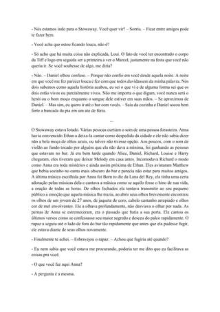 - Nós estamos indo para o Stowaway. Você quer vir? – Sorriu. – Ficar entre amigos pode
te fazer bem.
- Você acha que estou ficando louca, não é?
- Só acho que há muita coisa não explicada, Loui. O fato de você ter encontrado o corpo
da Tiff e logo em seguida ser a primeira a ver o Marcel, justamente na festa que você não
queria ir. Se você soubesse de algo, me diria?
- Não. – Daniel olhou confuso. – Porque não confio em você desde aquela noite. A noite
em que você me fez parecer louca e fez com que todos duvidassem da minha palavra. Nós
dois sabemos como aquela história acabou, eu sei o que vi e de alguma forma sei que os
dois estão vivos ou parcialmente vivos. Não me importa o que digam, você nunca será o
herói ou o bom moço enquanto o sangue dele estiver em suas mãos. – Se aproximou de
Daniel. – Mas sim, eu quero ir até o bar com vocês. – Saiu da cozinha e Daniel socou bem
forte a bancada da pia em um ato de fúria.
...
O Stowaway estava lotado. Várias pessoas curtiam o som de uma pessoa forasteira. Anna
havia convencido Ethan a deixa-la cantar como despedida da cidade e ele não sabia dizer
não a bela moça de olhos azuis, ou talvez não tivesse opção. Aos poucos, com o som de
violão ao fundo tocado por alguém que ela não dava a mínima, foi ganhando as pessoas
que estavam no bar. Já era bem tarde quando Alice, Daniel, Richard, Louise e Harry
chegaram, eles tiveram que deixar Melody em casa antes. Incomodava Richard o modo
como Anna era toda mistérios e ainda assim próxima de Ethan. Eles avistaram Matthew
que bebia sozinho no canto mais obscuro do bar e parecia não estar para muitos amigos.
A última música escolhida por Anna foi Born to die da Lana del Rey, ela tinha uma certa
adoração pelas músicas dela e cantava a música como se aquilo fosse o hino de sua vida,
a oração de todas as horas. De olhos fechados ela tentava transmitir ao seu pequeno
público a emoção que aquela música lhe trazia, ao abrir seus olhos brevemente encontrou
os olhos de um jovem de 27 anos, de jaqueta de coro, cabelo castanho arrepiado e olhos
cor de mel envolventes. Ele a olhava profundamente, não desviava o olhar por nada. As
pernas de Anna se estremeceram, era o passado que batia a sua porta. Ela cantou os
últimos versos como se confessasse seu maior segredo e desceu do palco rapidamente. O
rapaz a seguiu até o lado de fora do bar tão rapidamente que antes que ela pudesse fugir,
ele estava diante de seus olhos novamente.
- Finalmente te achei. – Esbravejou o rapaz. – Achou que fugiria até quando?
- Eu nem sabia que você estava me procurando, poderia ter me dito que eu facilitava as
coisas pra você.
- O que você faz aqui Anna?
- A pergunta é a mesma.
 