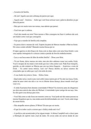 - Assuntos de família.
- Ah sim! Aquele cara tem cobrança de pactos por aqui.
- Aquele cara! – Ironizou. – Achei que você fosse arriscar usar a palavra demônio já que
falou de pactos.
- Não quis ser muito ruim nos nomes, mas admito que pensei.
- Você tem que ir embora.
- Você não manda em mim! Nem mesmo o Max conseguiu me fazer ir embora não será
um traidor como você que conseguirá.
- Vejo que a reunião de família está completa.
- Eu posso dizer o mesmo de você. Esperto da parte do Marcus mandar o Matt na frente.
Ele estava sendo rebelde? Matando muitas bruxas por aí.
O rapaz agarrou os dois braços de Anna com as duas mãos com uma força brutal e com
uma rapidez inimaginável a colocou contra a parede de fora do estabelecimento.
- Lave a sua boca antes de falar da minha família! – Disse com fúria.
- Vá em frente, deixe marcas em mim, mas nós dois sabemos como isso acaba, Erick.
Você é incapaz de me matar e tem medo que isso volte contra você. Pode ficar tranquilo,
querido, eu não contarei ao Marcus que sou sua única fraqueza. – Acariciou o rosto de
Erick. – Eu cantei nossa música, você viu? Parece destino ou talvez estamos tão
conectados que eu sabia que você viria atrás de mim.
- A sua ilusão me comove Anna. – Soltou Anna.
- Qual então seria o motivo pra você cobrir meus rastros por aí? Eu não sou louca, Erick,
ainda há amor entre nós dois e eu vou te libertar dessa doença, desse mundo irreal que
você vive.
- E então ficaríamos bem durante a eternidade O’Brien? Eu morreria antes de chegarmos
aos dois anos através das mãos do Michael. A eternidade é pior castigo da sua raça, Ann.
Eu não quero essa doença para mim.
- Você fala como se não fosse um monstro como eu. Você pode até não matar pessoas na
mesma frequência que eu, mas ainda assim há deformidades em você. Vocês estão longe
de serem heróis.
- Não atrapalhe nossos planos, O’Brien! Ela tem que ser morta.
- O que leva todos vocês a crerem que a Ashley ainda está viva?
- A profecia está acontecendo já faz algum tempo. A última Campbell será a chave para
a libertação do espírito mais cruel de todos. Os coven estão em nervos desde do ano
 
