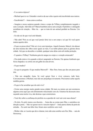- E os outros tópicos?
- Michael quer te ver. Entender o motivo da sua volta e quem está encobrindo seus rastros.
- Encobrindo?! – Anna estava confusa.
- Imagina a nossa surpresa quando vimos o corpo da Tiffany completamente rasgado e
sem o coração. Adivinhe só?! Marcel também estava sem coração. O prefeito e o delegado
acreditam de coração, - Max riu. – que se trata de um animal perdido na floresta. Um
lobo.
- Eu não sei do que você está falando.
- Não sabe? Pois eu sei que você jamais faria isso a um corpo e sei que foi você quem
matou aqueles dois.
- O que eu posso dizer? Não sei viver com injustiças. Aquele homem, Marcel, iria abusar
de uma menina dos olhos azuis iguais ao meu. E eu tenho planos para as garotas dessa
cidade. Até que eu descubra a verdade, qualquer uma delas está sob minha proteção.
- E quanto a Tiffany? Nenhuma gota de sangue no corpo e o coração arrancado?
- Ela ainda estava viva quando a deixei sangrando na floresta. Ela apenas lembraria que
ficou chapada e se cortou em um galho de uma árvore.
- O que mudou?
- Eu que te pergunto. O que mudou Maxwell? – Max fitou Anna que deu um passo para
trás.
- Não nos atrapalhe Anna. Se você quiser ficar e viver conosco, tudo bem.
Convenceremos o Michael, mas não nos prejudique novamente. Precisamos achar aquela
maldita garota.
- O que te faz acreditar que ela está viva?
- Existe uma energia muito grande nessa cidade. Há mais ou menos um ano aconteceu
alguma coisa aqui que está diretamente relacionado com ela. Estamos há dezessete anos
caçando uma morta viva, não destrua o que construímos.
- Você diz sobre a confiança do prefeito ou a questão de você sair com suas alunas?
- Os dois. Eu pelo menos sou discreto. – Anna deu as costas para Max e caminhou em
direção a porta. – Não vai querer ouvir o terceiro tópico? – Anna parou diante da porta de
entrada. – Eu senti sua falta Ann, foram anos sombrios sem você.
- Minha vida, se é assim que devo chamar, tem sido uma sombra sem fim, Max. – saiu do
Stowaway.
...
 