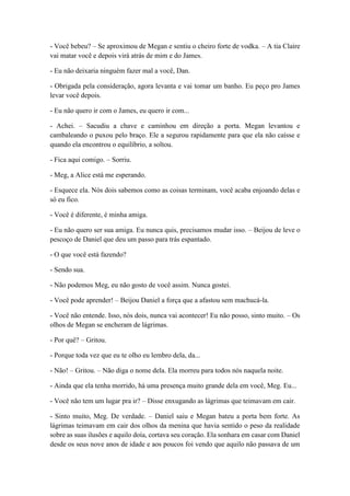 - Você bebeu? – Se aproximou de Megan e sentiu o cheiro forte de vodka. – A tia Claire
vai matar você e depois virá atrás de mim e do James.
- Eu não deixaria ninguém fazer mal a você, Dan.
- Obrigada pela consideração, agora levanta e vai tomar um banho. Eu peço pro James
levar você depois.
- Eu não quero ir com o James, eu quero ir com...
- Achei. – Sacudiu a chave e caminhou em direção a porta. Megan levantou e
cambaleando o puxou pelo braço. Ele a segurou rapidamente para que ela não caísse e
quando ela encontrou o equilíbrio, a soltou.
- Fica aqui comigo. – Sorriu.
- Meg, a Alice está me esperando.
- Esquece ela. Nós dois sabemos como as coisas terminam, você acaba enjoando delas e
só eu fico.
- Você é diferente, é minha amiga.
- Eu não quero ser sua amiga. Eu nunca quis, precisamos mudar isso. – Beijou de leve o
pescoço de Daniel que deu um passo para trás espantado.
- O que você está fazendo?
- Sendo sua.
- Não podemos Meg, eu não gosto de você assim. Nunca gostei.
- Você pode aprender! – Beijou Daniel a força que a afastou sem machucá-la.
- Você não entende. Isso, nós dois, nunca vai acontecer! Eu não posso, sinto muito. – Os
olhos de Megan se encheram de lágrimas.
- Por quê? – Gritou.
- Porque toda vez que eu te olho eu lembro dela, da...
- Não! – Gritou. – Não diga o nome dela. Ela morreu para todos nós naquela noite.
- Ainda que ela tenha morrido, há uma presença muito grande dela em você, Meg. Eu...
- Você não tem um lugar pra ir? – Disse enxugando as lágrimas que teimavam em cair.
- Sinto muito, Meg. De verdade. – Daniel saiu e Megan bateu a porta bem forte. As
lágrimas teimavam em cair dos olhos da menina que havia sentido o peso da realidade
sobre as suas ilusões e aquilo doía, cortava seu coração. Ela sonhara em casar com Daniel
desde os seus nove anos de idade e aos poucos foi vendo que aquilo não passava de um
 