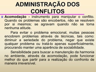 Conflito – normalmente visto como nocivoEFEITOS POSITIVOS E NEGATIVOS DOS CONFLITOSAs primeiras são consideradas frutíferas e benéficas, enquanto o conflito é apresentado como nocivo.	Enfoques para lidar com o conflito, de acordo com as motivações que estão por trás do comportamento:Empurra para a solução do conflito - gosta de ver as coisas feitas. Normalmente é assertivo e entusiásticoAjuda - procura que o seu comportamento seja sempre benéfico aos outros. 3.  Analisa - age em função da lógica e ordenação. Gosta de procurar fatos para basear neles a sua tomada de decisões.