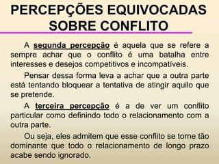 CRESCIMENTO E DESENVOLVIMENTO DOS CONFLITOS	- Nível 5 - “Loss of face” - torna-se difícil para cada uma das partes retirar-se.	- Nível 6 - Estratégias - a comunicação se restringe a ameaças, demandas e punições.	- Nível 7 - Falta de humanidade - começam a acontecer os comportamentos destrutivos. Os grupos começam a sentir-se e se ver como menos humanos.	- Nível 8 - Ataques de nervos - a auto-preservação passa a ser a única motivação. Indivíduos ou grupos preparam-se para atacar e ser atacados.	- Nível 9 - Ataques generalizados - não há outro caminho a não ser um lado vencendo e o outro perdendo.