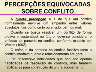 CRESCIMENTO E DESENVOLVIMENTO DOS CONFLITOS		O modelo acima apresentado pode ser aplicado a qualquer tipo de conflito, desde uma pequena discussão até uma guerra. 		Se o conflito é ignorado ou reprimido, ele tende a crescer e se agravar. 		Porém, se ele é reconhecido e são tomadas ações construtivas, então ele pode ser resolvido mais facilmente, podendo inclusive tornar-se uma força positiva para a mudança.