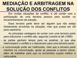 ADMINISTRAÇÃO DOS CONFLITOSCompromisso - cada um cede um pouco a fim de resolver o conflito. O compromisso pode  resultar em soluções que satisfaçam, pelo menos em parte, o interesse original por trás do conflito.Muitos autores contemporâneos não aceitam o compromisso como técnica de resolução de conflitos e negociação, devido ao fato de não satisfazer totalmente a ambas as partes envolvidas. Compromisso tende a não ser muito utilizado, pois falha ao servir apenas parcialmente cada uma das partes.