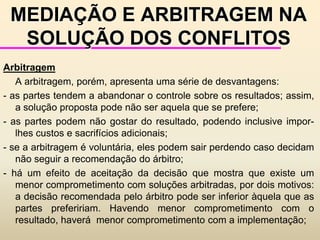 e outra integrativa, na qual se procura obter o melhor para as duas partes envolvidas.A NATUREZA DOS CONFLITOS		Lebel (1984)  caracteriza o conflito como "... um reconhecimento e um confronto de nossas diferenças; ele constitui uma fonte de enriquecimento mútuo potencial; é uma ocasião de fecundação; é um germe de progresso".		Segundo Lebel, não se pode definir um desacordo apenas por uma única dimensão. Assim, propõe três tipos de classificação:a) sobre os comportamentosb) sobre os contrários                        c) sobre os momentos da ação		Essas classificações não são totalmente independentes uma da outra, havendo uma certa sobreposição.
