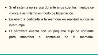 ● Si el sistema no se usa durante unos cuantos minutos se
coloca a así mismo en modo de hibernación.
● La energía dedicada a la memoria en realidad nunca se
interrumpe.
● El hardware cuenta con un pequeño flujo de corriente
para mantener el contenido de la memoria.
 