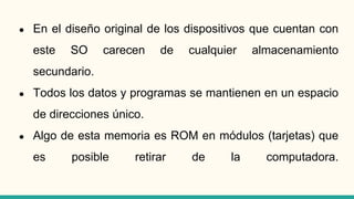 ● En el diseño original de los dispositivos que cuentan con
este SO carecen de cualquier almacenamiento
secundario.
● Todos los datos y programas se mantienen en un espacio
de direcciones único.
● Algo de esta memoria es ROM en módulos (tarjetas) que
es posible retirar de la computadora.
 