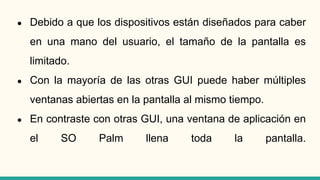 ● Debido a que los dispositivos están diseñados para caber
en una mano del usuario, el tamaño de la pantalla es
limitado.
● Con la mayoría de las otras GUI puede haber múltiples
ventanas abiertas en la pantalla al mismo tiempo.
● En contraste con otras GUI, una ventana de aplicación en
el SO Palm llena toda la pantalla.
 