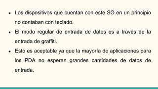 ● Los dispositivos que cuentan con este SO en un principio
no contaban con teclado.
● El modo regular de entrada de datos es a través de la
entrada de graffiti.
● Esto es aceptable ya que la mayoría de aplicaciones para
los PDA no esperan grandes cantidades de datos de
entrada.
 