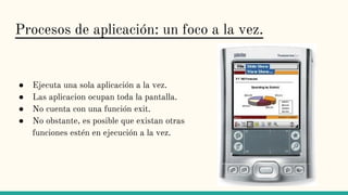 Procesos de aplicación: un foco a la vez.
● Ejecuta una sola aplicación a la vez.
● Las aplicacion ocupan toda la pantalla.
● No cuenta con una función exit.
● No obstante, es posible que existan otras
funciones estén en ejecución a la vez.
 