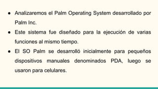 ● Analizaremos el Palm Operating System desarrollado por
Palm Inc.
● Este sistema fue diseñado para la ejecución de varias
funciones al mismo tiempo.
● El SO Palm se desarrolló inicialmente para pequeños
dispositivos manuales denominados PDA, luego se
usaron para celulares.
 