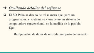➔ Ocultando detalles del software
❏ El SO Palm se diseñó de tal manera que, para un
programador, el sistema se viera como un sistema de
computadora convencional, en la medida de lo posible.
Ejm:
Manipulación de datos de entrada por parte del usuario.
 