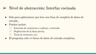 ➢ Nivel de abstracción: Interfaz cocinada
● Solo para aplicaciones que leen una línea de completa de datos de
entrada.
● Pueden incluir:
○ Inserción de caracteres o cadenas, o borrado.
○ Duplicación de la línea previa.
○ Tecla de retroceso, etc.
● El programa solo ve líneas de datos de entrada completas.
 