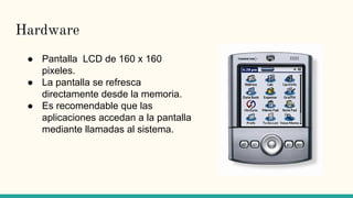 Hardware
● Pantalla LCD de 160 x 160
pixeles.
● La pantalla se refresca
directamente desde la memoria.
● Es recomendable que las
aplicaciones accedan a la pantalla
mediante llamadas al sistema.
 
